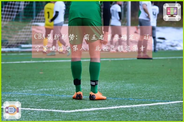 CBA最新形势：前五名基本确定，辽宁紧追排名第八，北控已锁定第十二，六支球队出局