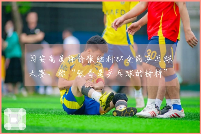 闫安高度评价张继科杯全民乒乓球大赛，称“张哥是乒乓球的榜样”