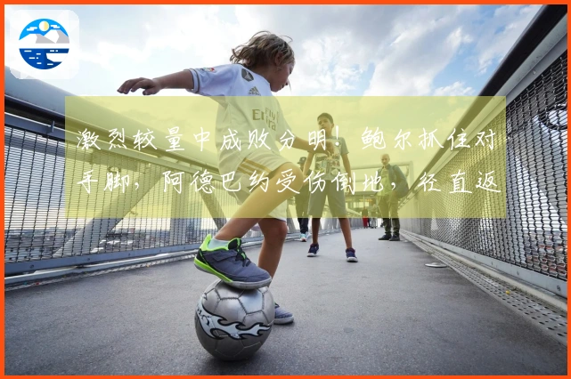 激烈较量中成败分明！鲍尔抓住对手脚，阿德巴约受伤倒地，径直返回更衣室