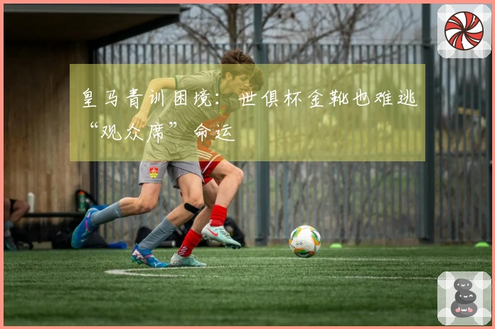 皇马青训困境：世俱杯金靴也难逃“观众席”命运