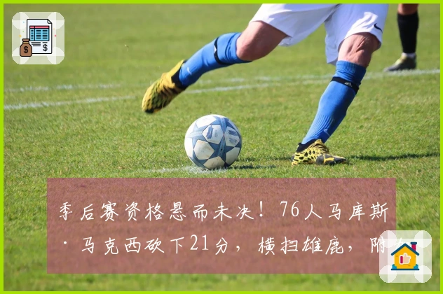 季后赛资格悬而未决！76人马库斯·马克西砍下21分，横扫雄鹿，附加赛对阵魔术