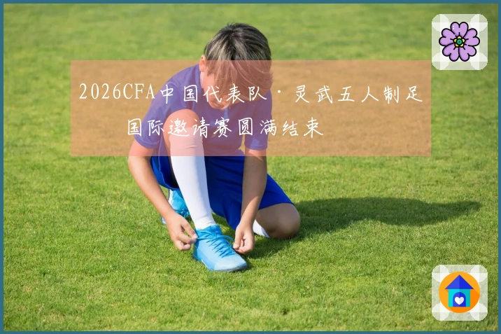 2026CFA中国代表队·灵武五人制足球国际邀请赛圆满结束