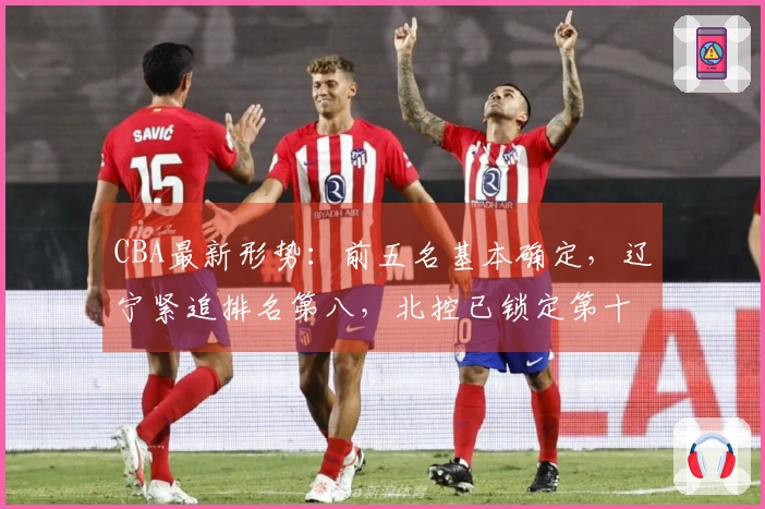 CBA最新形势：前五名基本确定，辽宁紧追排名第八，北控已锁定第十二，六支球队出局