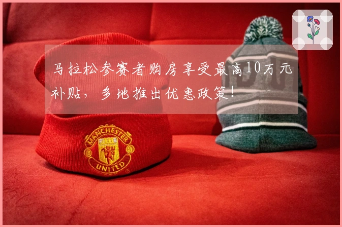 马拉松参赛者购房享受最高10万元补贴，多地推出优惠政策！