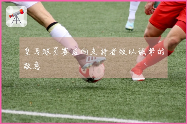皇马球员赛后向支持者致以诚挚的敬意