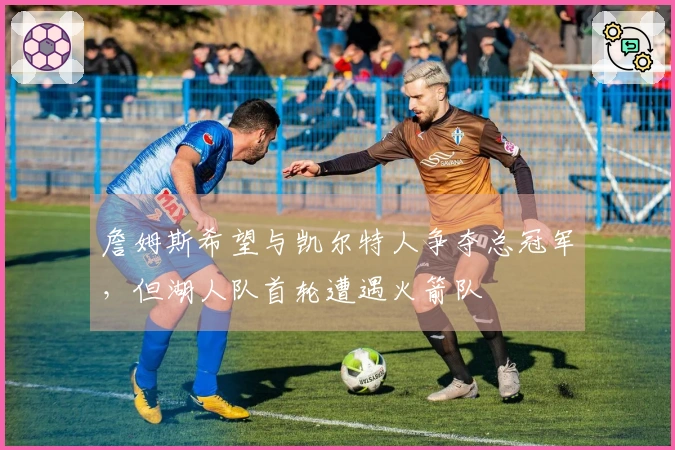 詹姆斯希望与凯尔特人争夺总冠军，但湖人队首轮遭遇火箭队