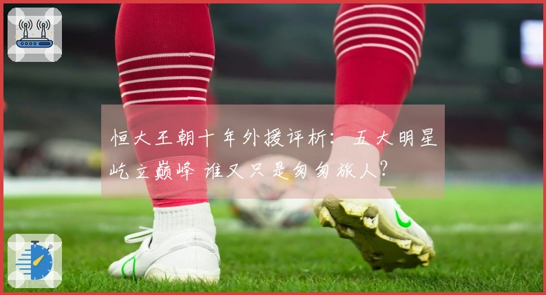 恒大王朝十年外援评析：五大明星屹立巅峰 谁又只是匆匆旅人？