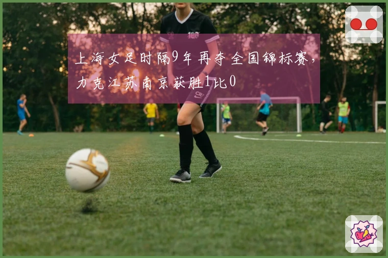 上海女足时隔9年再夺全国锦标赛，力克江苏南京获胜1比0