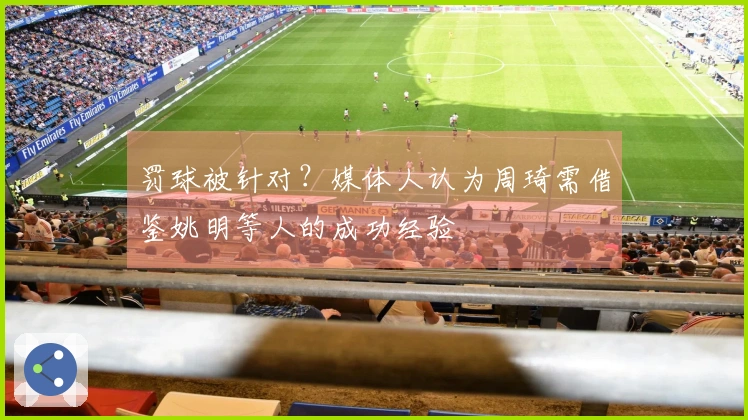 罚球被针对？媒体人认为周琦需借鉴姚明等人的成功经验