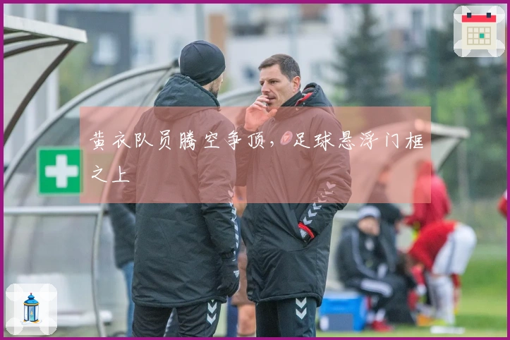 黄衣队员腾空争顶，足球悬浮门框之上