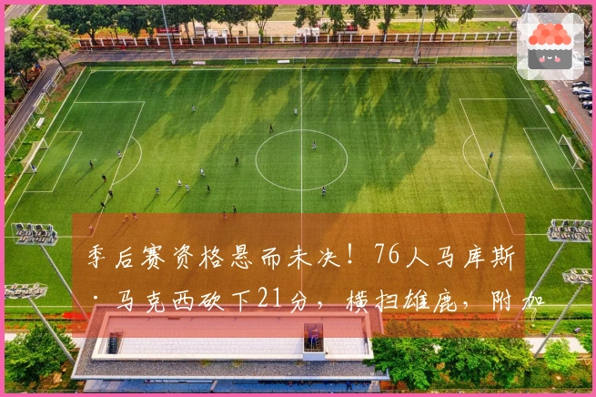 季后赛资格悬而未决！76人马库斯·马克西砍下21分，横扫雄鹿，附加赛对阵魔术